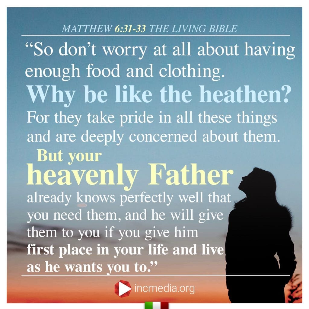 2.	“So don’t worry at all about having enough food and clothing. Why be like the heathen? For they take pride in all these things and are deeply concerned about them. But your heavenly Father already knows perfectly well that you need them, and he will give them to you if you give him first place in your life and live as he wants you to.” 