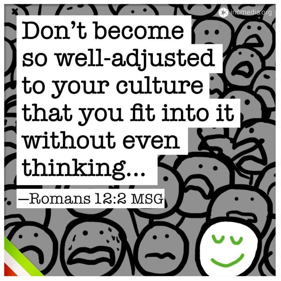 “Don’t become so well-adjusted to your culture that you fit into it without even thinking…” (Romans 12:2 MSG)